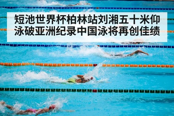 短池世界杯柏林站刘湘五十米仰泳破亚洲纪录中国泳将再创佳绩